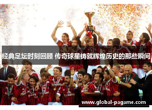 经典足坛时刻回顾 传奇球星铸就辉煌历史的那些瞬间