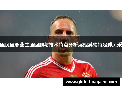 里贝里职业生涯回顾与技术特点分析展现其独特足球风采